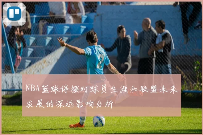 NBA篮球停摆对球员生涯和联盟未来发展的深远影响分析