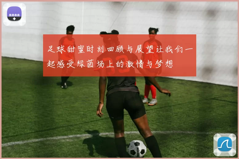 足球甜蜜时刻回顾与展望让我们一起感受绿茵场上的激情与梦想