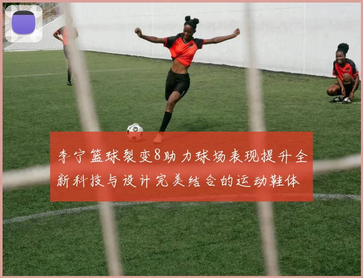 李宁篮球裂变8助力球场表现提升全新科技与设计完美结合的运动鞋体验
